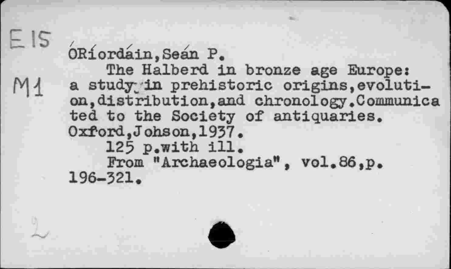 ﻿PIS
Hl
ORx ordain, Sean P.
The Halberd in bronze age Europe: a study;in prehistoric origins,evolution ,distribut іon,and chronology.Communic a ted to the Society of antiquaries. Oxford,J ohson,1957•
125 p.with ill.
From "Archaeologia”, vol.86,p. 196-521.